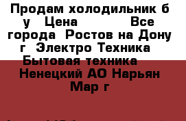 Продам холодильник б/у › Цена ­ 2 500 - Все города, Ростов-на-Дону г. Электро-Техника » Бытовая техника   . Ненецкий АО,Нарьян-Мар г.